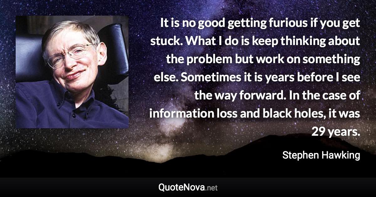 It is no good getting furious if you get stuck. What I do is keep thinking about the problem but work on something else. Sometimes it is years before I see the way forward. In the case of information loss and black holes, it was 29 years. - Stephen Hawking quote