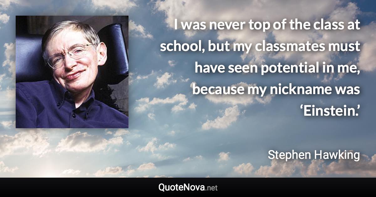 I was never top of the class at school, but my classmates must have seen potential in me, because my nickname was ‘Einstein.’ - Stephen Hawking quote