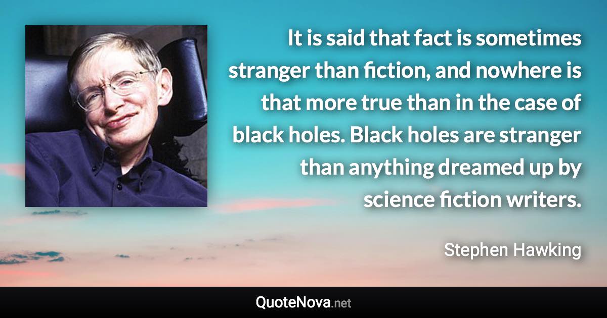 It is said that fact is sometimes stranger than fiction, and nowhere is that more true than in the case of black holes. Black holes are stranger than anything dreamed up by science fiction writers. - Stephen Hawking quote