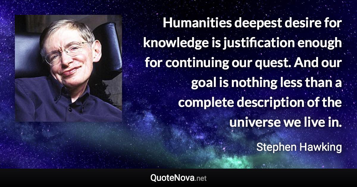 Humanities deepest desire for knowledge is justification enough for continuing our quest. And our goal is nothing less than a complete description of the universe we live in. - Stephen Hawking quote