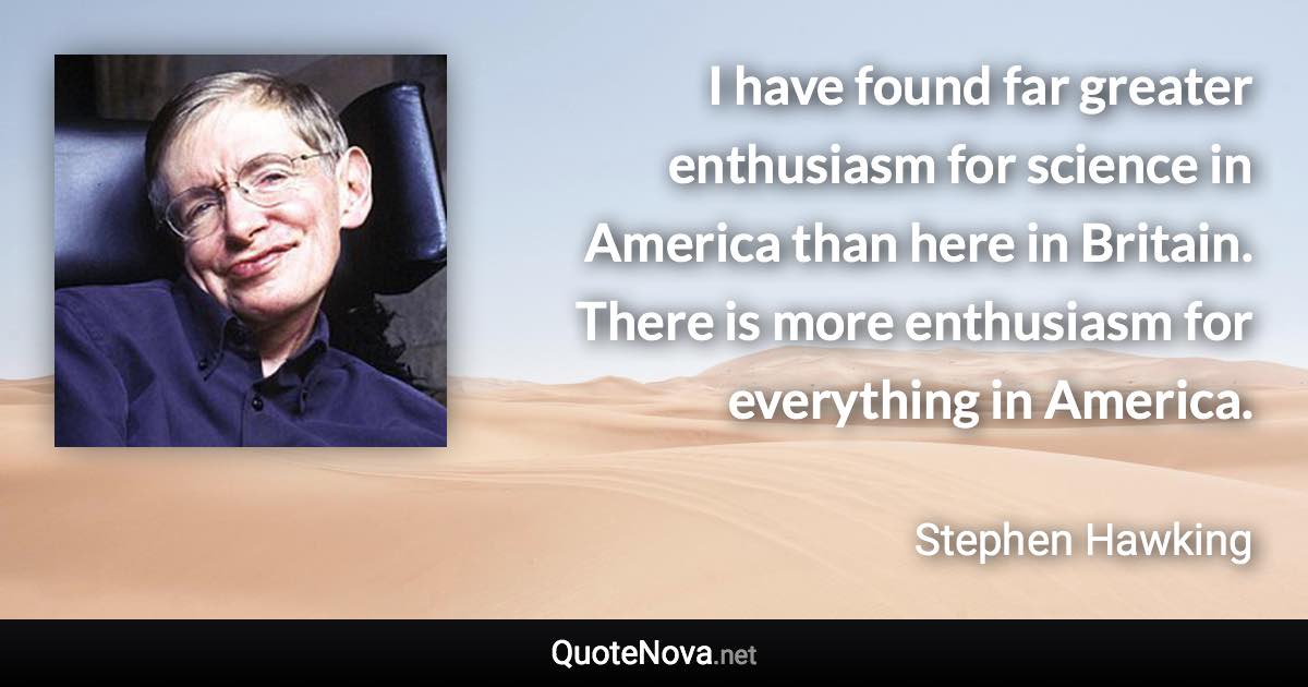 I have found far greater enthusiasm for science in America than here in Britain. There is more enthusiasm for everything in America. - Stephen Hawking quote