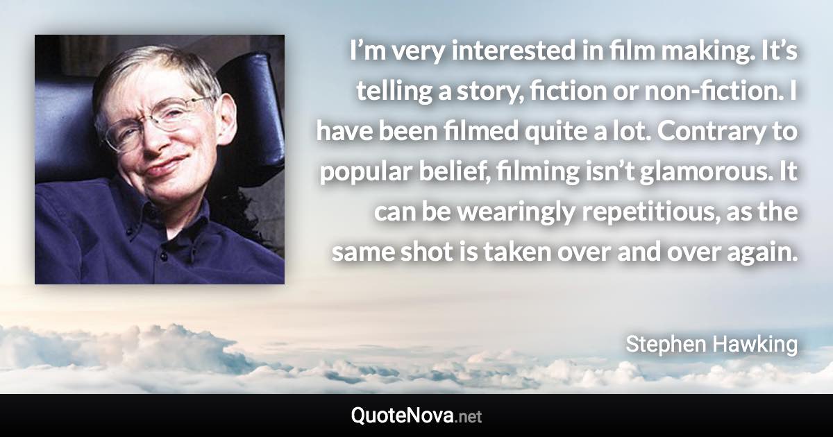 I’m very interested in film making. It’s telling a story, fiction or non-fiction. I have been filmed quite a lot. Contrary to popular belief, filming isn’t glamorous. It can be wearingly repetitious, as the same shot is taken over and over again. - Stephen Hawking quote