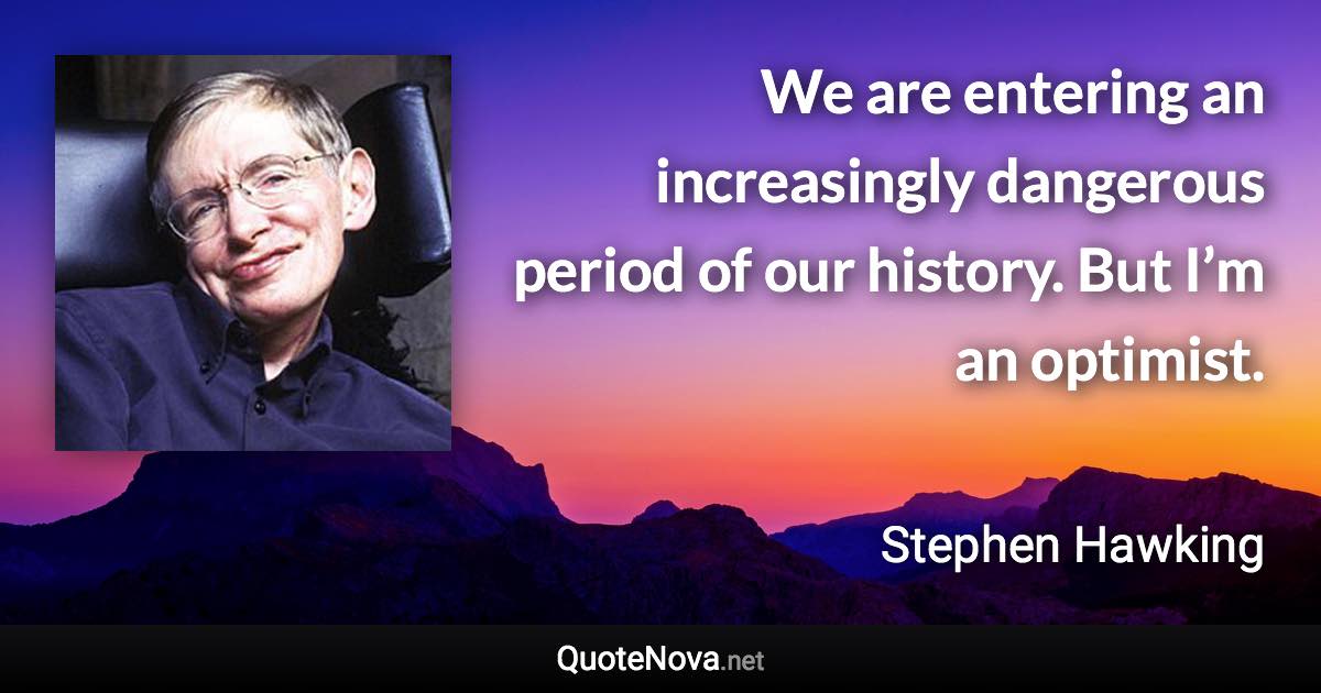 We are entering an increasingly dangerous period of our history. But I’m an optimist. - Stephen Hawking quote