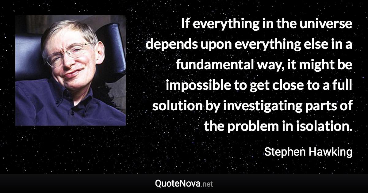 If everything in the universe depends upon everything else in a fundamental way, it might be impossible to get close to a full solution by investigating parts of the problem in isolation. - Stephen Hawking quote