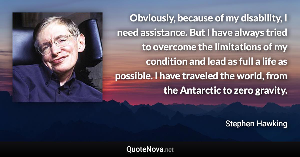 Obviously, because of my disability, I need assistance. But I have always tried to overcome the limitations of my condition and lead as full a life as possible. I have traveled the world, from the Antarctic to zero gravity. - Stephen Hawking quote