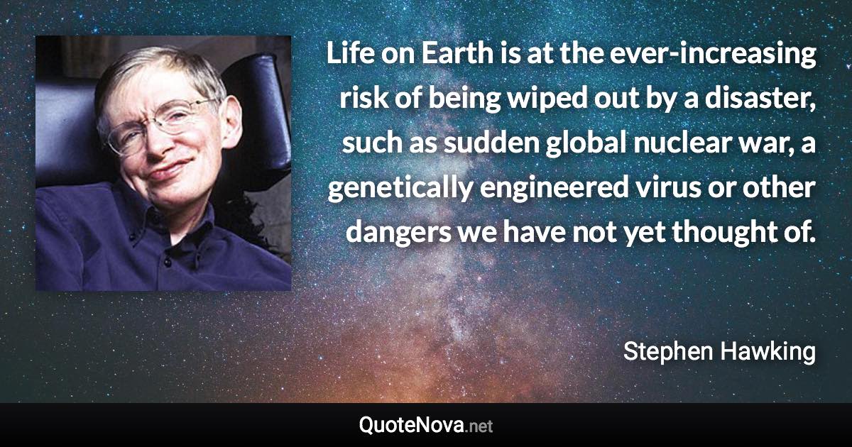 Life on Earth is at the ever-increasing risk of being wiped out by a disaster, such as sudden global nuclear war, a genetically engineered virus or other dangers we have not yet thought of. - Stephen Hawking quote