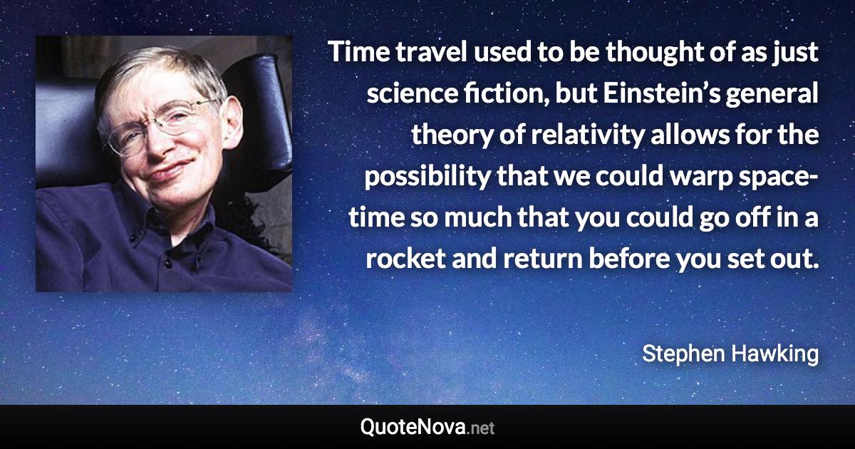 Time travel used to be thought of as just science fiction, but Einstein’s general theory of relativity allows for the possibility that we could warp space-time so much that you could go off in a rocket and return before you set out. - Stephen Hawking quote