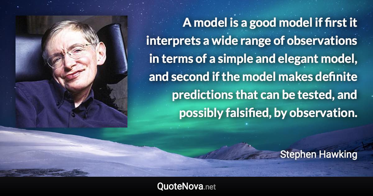 A model is a good model if first it interprets a wide range of observations in terms of a simple and elegant model, and second if the model makes definite predictions that can be tested, and possibly falsified, by observation. - Stephen Hawking quote