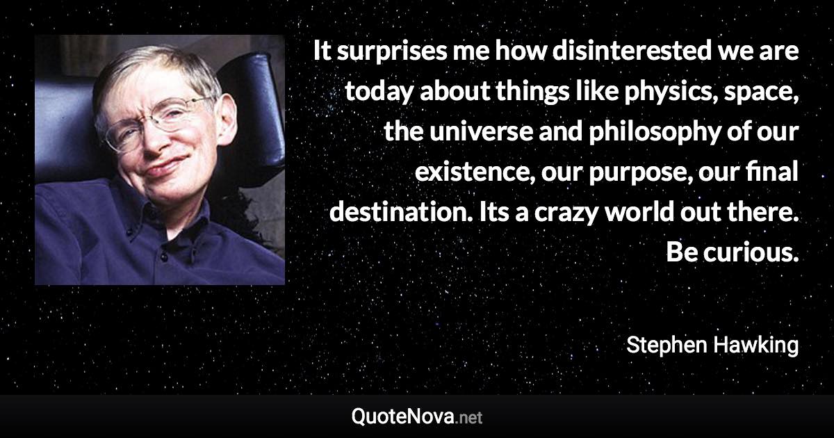 It surprises me how disinterested we are today about things like physics, space, the universe and philosophy of our existence, our purpose, our final destination. Its a crazy world out there. Be curious. - Stephen Hawking quote