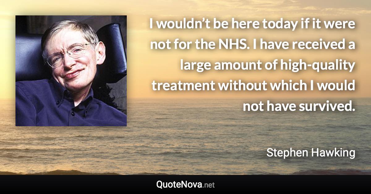 I wouldn’t be here today if it were not for the NHS. I have received a large amount of high-quality treatment without which I would not have survived. - Stephen Hawking quote