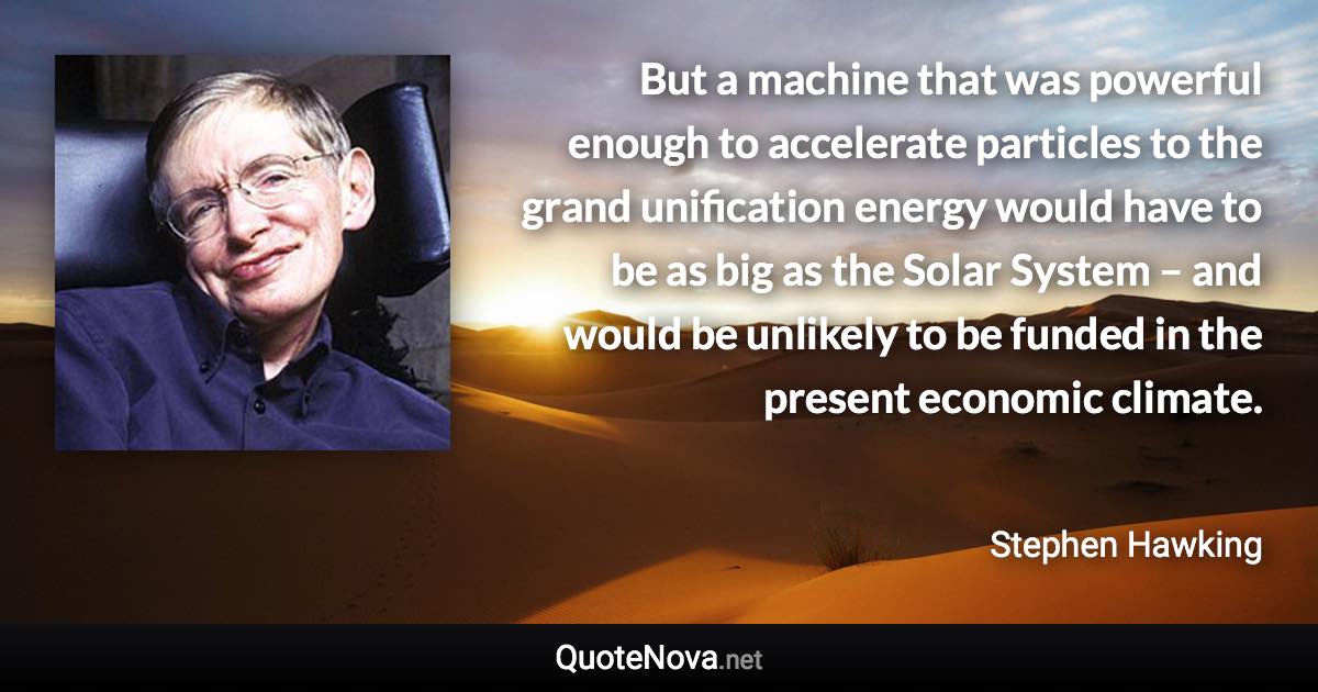 But a machine that was powerful enough to accelerate particles to the grand unification energy would have to be as big as the Solar System – and would be unlikely to be funded in the present economic climate. - Stephen Hawking quote