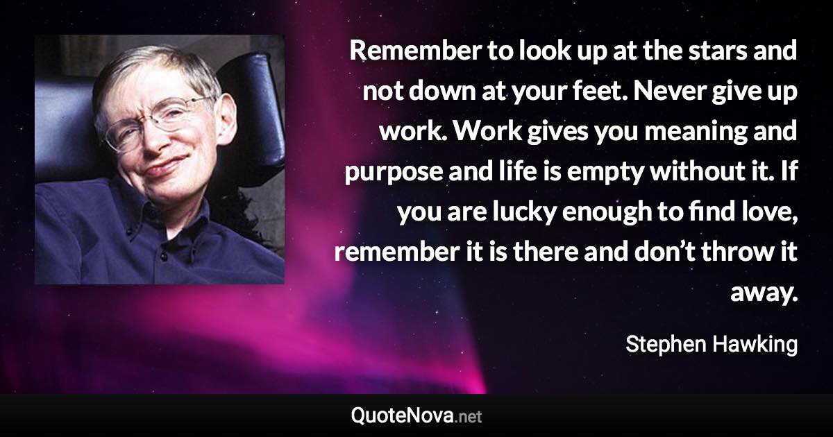 Remember to look up at the stars and not down at your feet. Never give up work. Work gives you meaning and purpose and life is empty without it. If you are lucky enough to find love, remember it is there and don’t throw it away. - Stephen Hawking quote