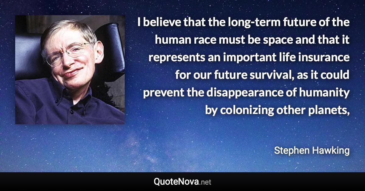 I believe that the long-term future of the human race must be space and that it represents an important life insurance for our future survival, as it could prevent the disappearance of humanity by colonizing other planets, - Stephen Hawking quote