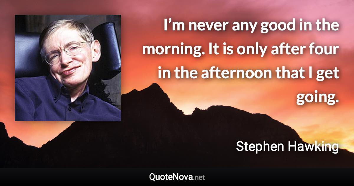 I’m never any good in the morning. It is only after four in the afternoon that I get going. - Stephen Hawking quote