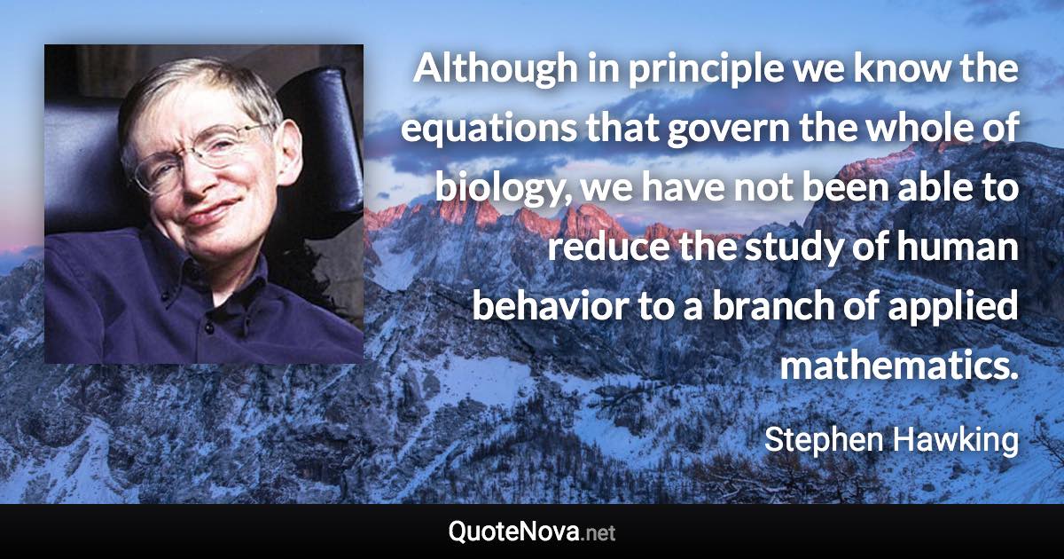 Although in principle we know the equations that govern the whole of biology, we have not been able to reduce the study of human behavior to a branch of applied mathematics. - Stephen Hawking quote