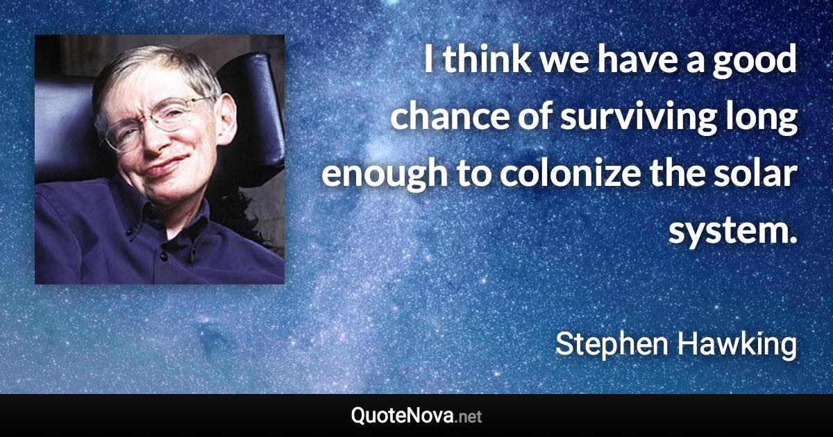 I think we have a good chance of surviving long enough to colonize the solar system. - Stephen Hawking quote