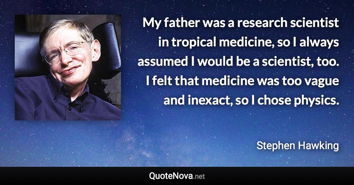 My father was a research scientist in tropical medicine, so I always assumed I would be a scientist, too. I felt that medicine was too vague and inexact, so I chose physics. - Stephen Hawking quote