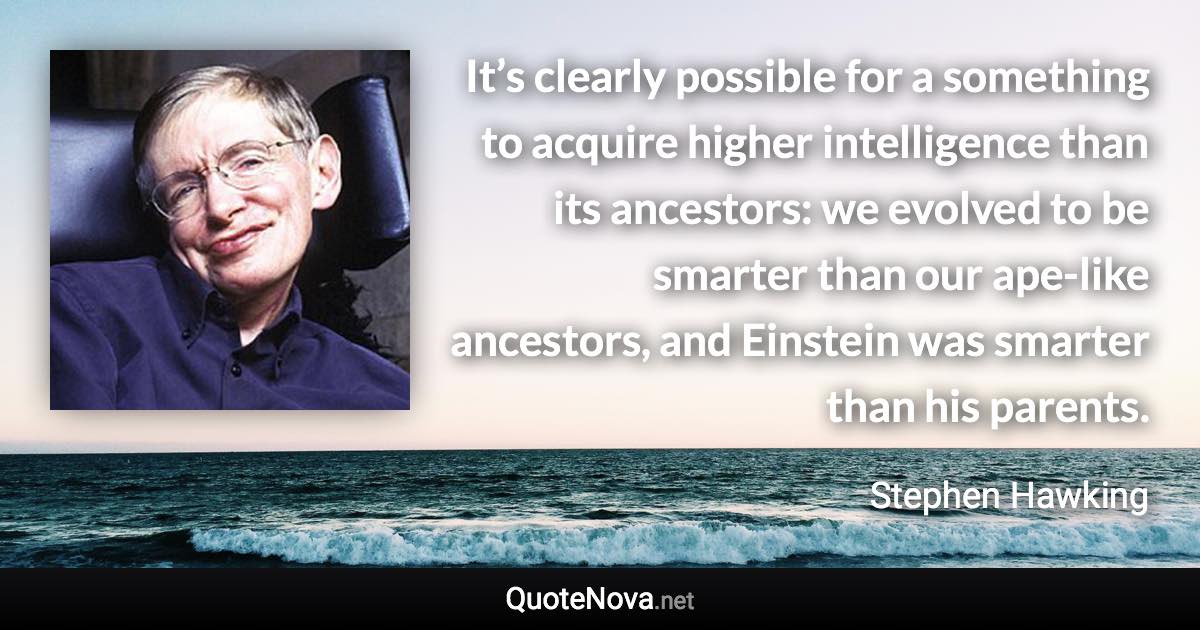 It’s clearly possible for a something to acquire higher intelligence than its ancestors: we evolved to be smarter than our ape-like ancestors, and Einstein was smarter than his parents. - Stephen Hawking quote