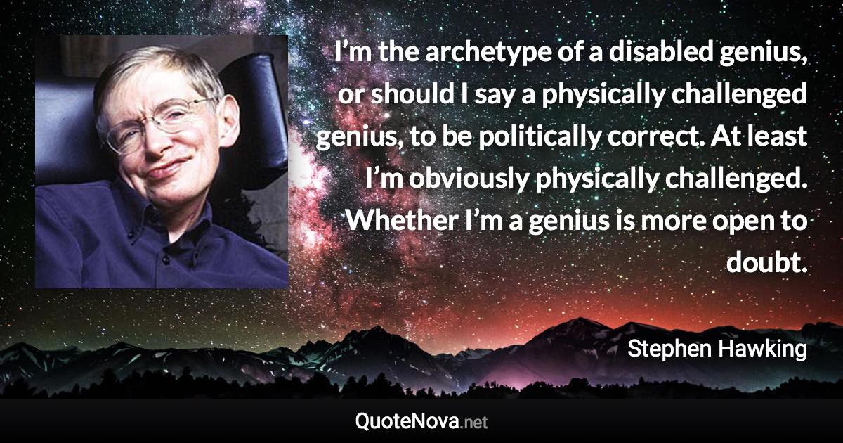 I’m the archetype of a disabled genius, or should I say a physically challenged genius, to be politically correct. At least I’m obviously physically challenged. Whether I’m a genius is more open to doubt. - Stephen Hawking quote