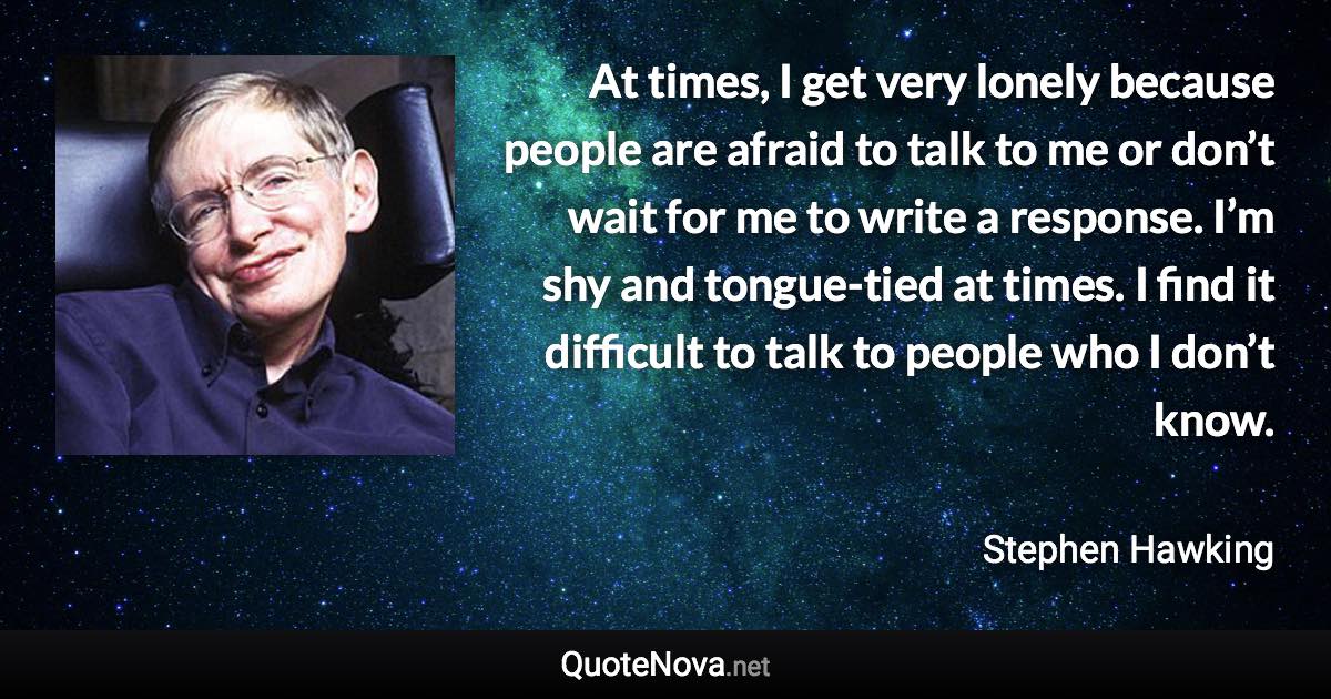 At times, I get very lonely because people are afraid to talk to me or don’t wait for me to write a response. I’m shy and tongue-tied at times. I find it difficult to talk to people who I don’t know. - Stephen Hawking quote