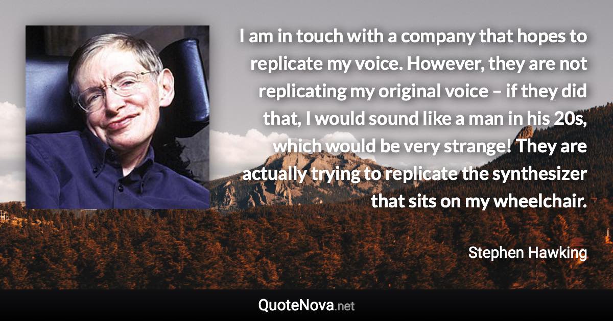 I am in touch with a company that hopes to replicate my voice. However, they are not replicating my original voice – if they did that, I would sound like a man in his 20s, which would be very strange! They are actually trying to replicate the synthesizer that sits on my wheelchair. - Stephen Hawking quote