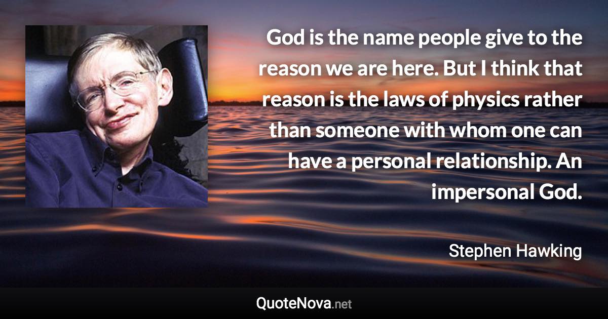 God is the name people give to the reason we are here. But I think that reason is the laws of physics rather than someone with whom one can have a personal relationship. An impersonal God. - Stephen Hawking quote