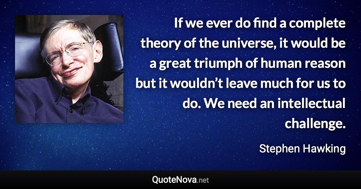 If we ever do find a complete theory of the universe, it would be a great triumph of human reason but it wouldn’t leave much for us to do. We need an intellectual challenge. - Stephen Hawking quote