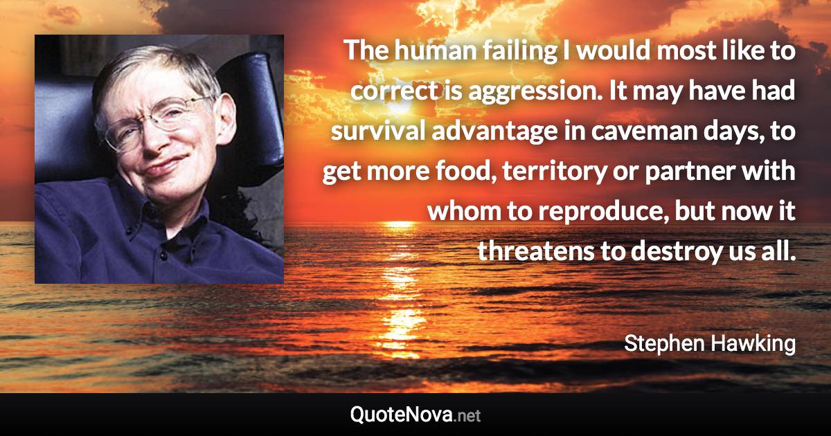 The human failing I would most like to correct is aggression. It may have had survival advantage in caveman days, to get more food, territory or partner with whom to reproduce, but now it threatens to destroy us all. - Stephen Hawking quote