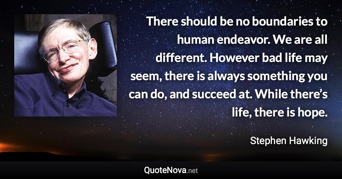 There should be no boundaries to human endeavor. We are all different. However bad life may seem, there is always something you can do, and succeed at. While there’s life, there is hope. - Stephen Hawking quote