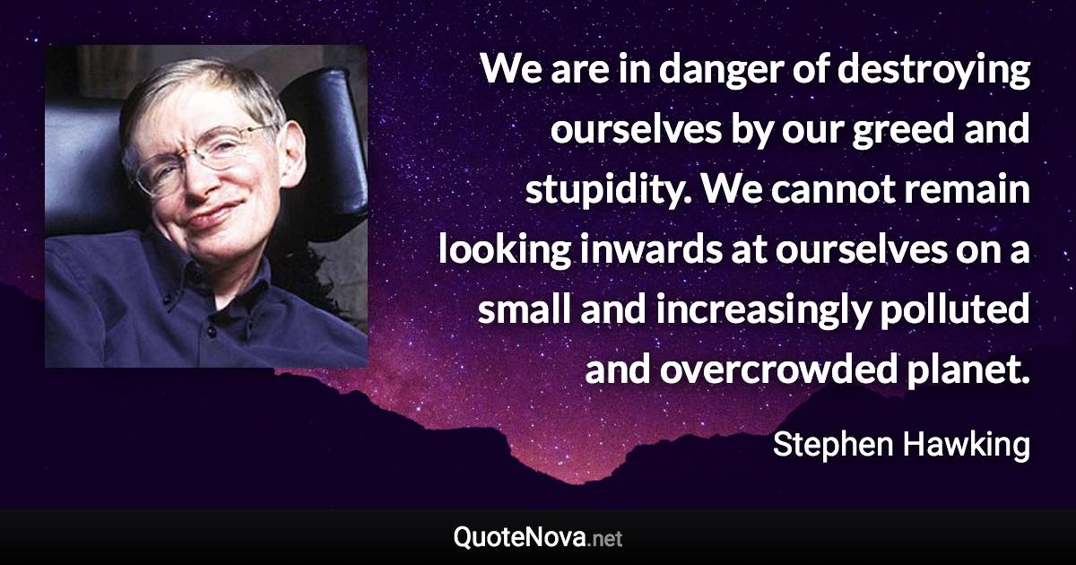 We are in danger of destroying ourselves by our greed and stupidity. We cannot remain looking inwards at ourselves on a small and increasingly polluted and overcrowded planet. - Stephen Hawking quote