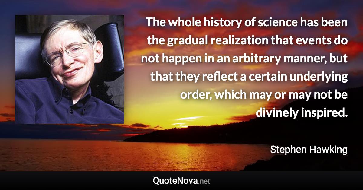 The whole history of science has been the gradual realization that events do not happen in an arbitrary manner, but that they reflect a certain underlying order, which may or may not be divinely inspired. - Stephen Hawking quote