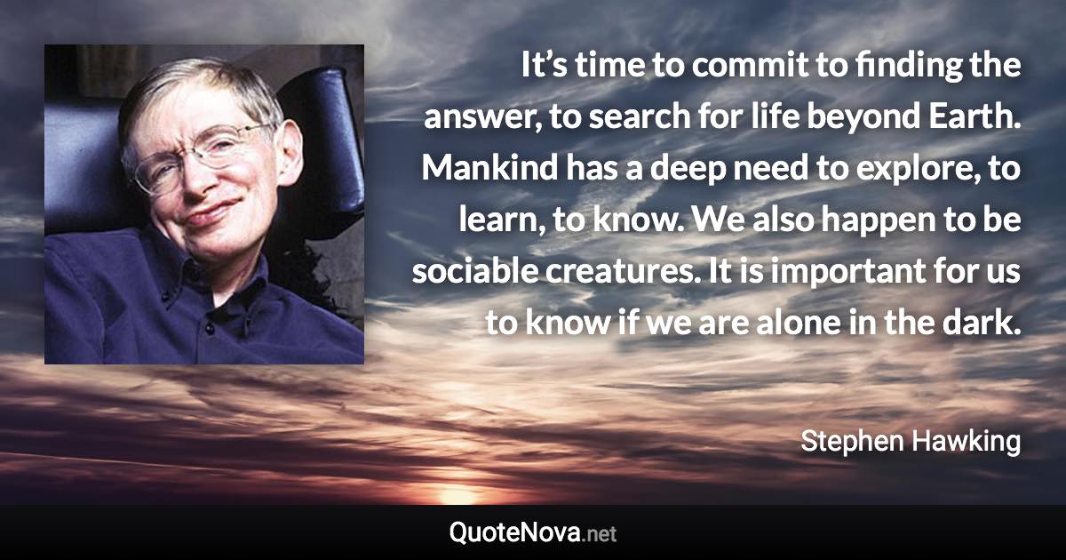 It’s time to commit to finding the answer, to search for life beyond Earth. Mankind has a deep need to explore, to learn, to know. We also happen to be sociable creatures. It is important for us to know if we are alone in the dark. - Stephen Hawking quote