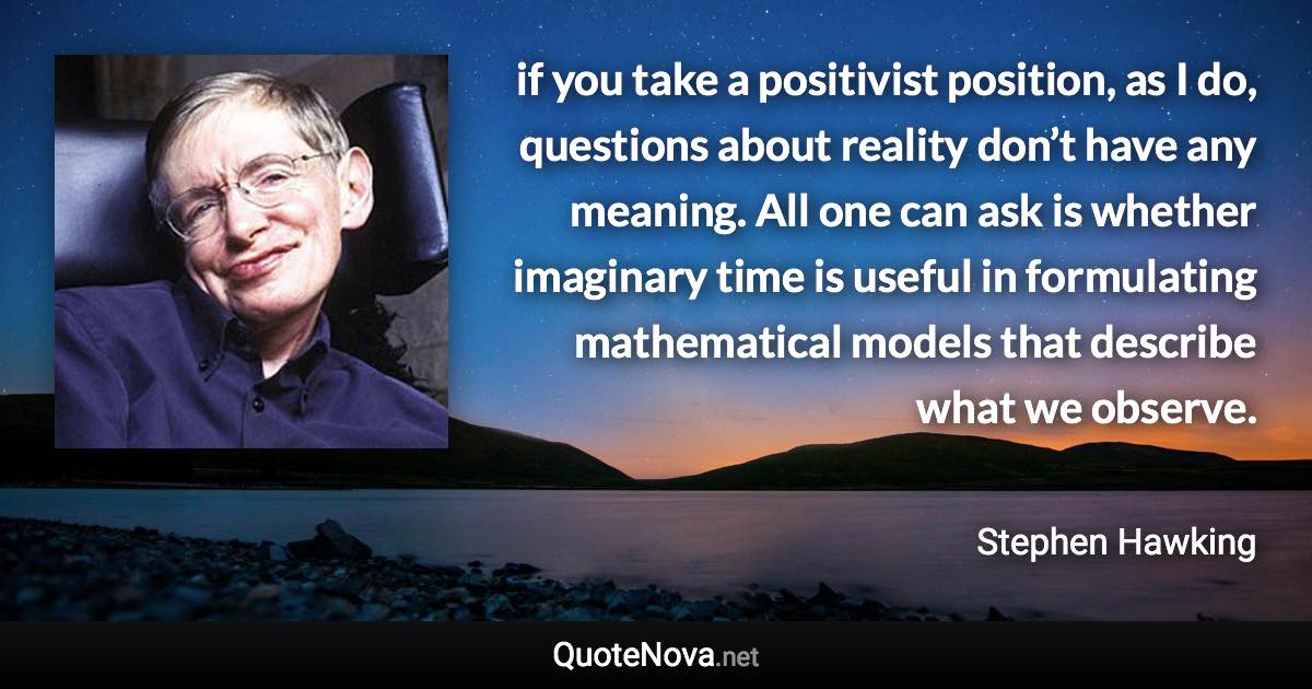 if you take a positivist position, as I do, questions about reality don’t have any meaning. All one can ask is whether imaginary time is useful in formulating mathematical models that describe what we observe. - Stephen Hawking quote