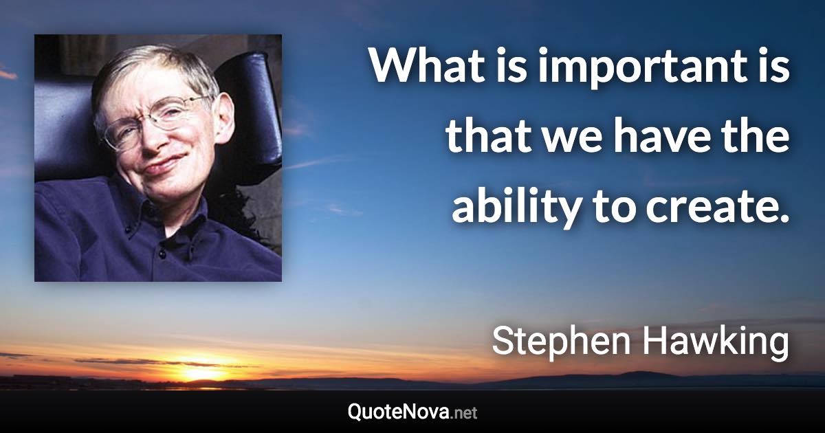 What is important is that we have the ability to create. - Stephen Hawking quote