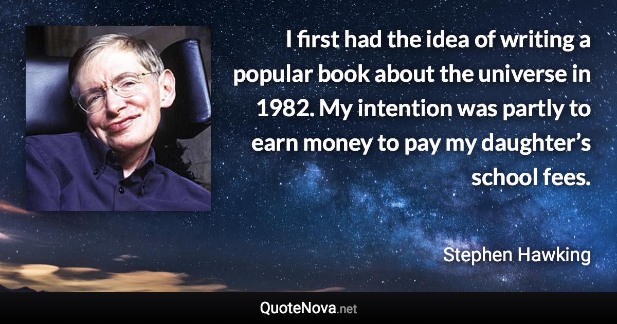 I first had the idea of writing a popular book about the universe in 1982. My intention was partly to earn money to pay my daughter’s school fees. - Stephen Hawking quote