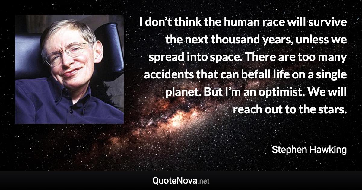 I don’t think the human race will survive the next thousand years, unless we spread into space. There are too many accidents that can befall life on a single planet. But I’m an optimist. We will reach out to the stars. - Stephen Hawking quote