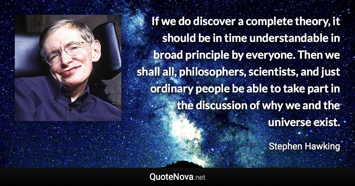 If we do discover a complete theory, it should be in time understandable in broad principle by everyone. Then we shall all, philosophers, scientists, and just ordinary people be able to take part in the discussion of why we and the universe exist. - Stephen Hawking quote