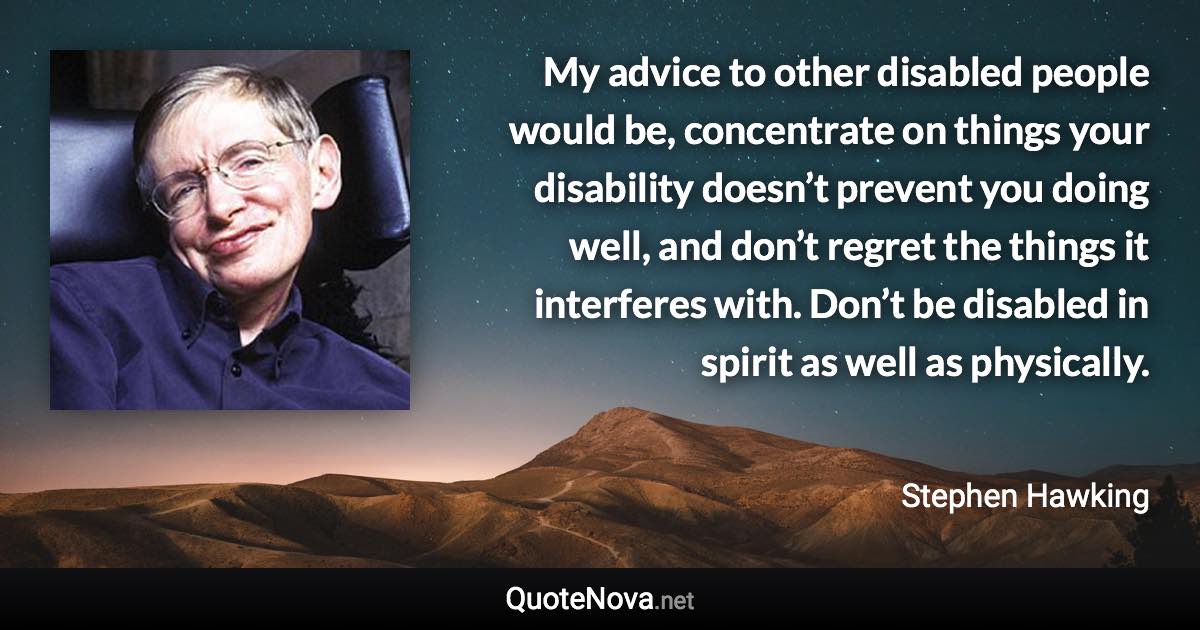 My advice to other disabled people would be, concentrate on things your disability doesn’t prevent you doing well, and don’t regret the things it interferes with. Don’t be disabled in spirit as well as physically. - Stephen Hawking quote