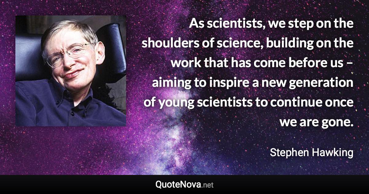 As scientists, we step on the shoulders of science, building on the work that has come before us – aiming to inspire a new generation of young scientists to continue once we are gone. - Stephen Hawking quote