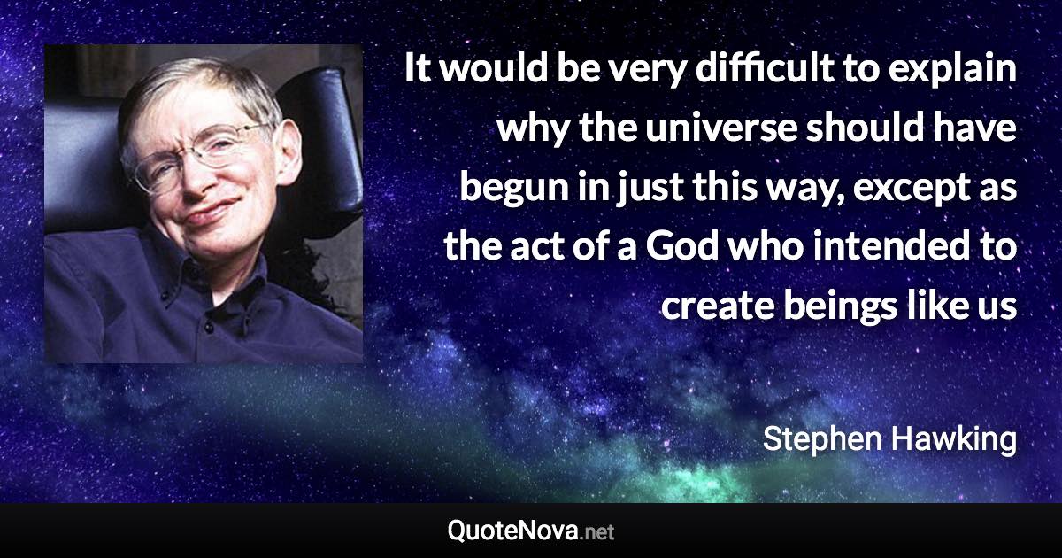 It would be very difficult to explain why the universe should have begun in just this way, except as the act of a God who intended to create beings like us - Stephen Hawking quote