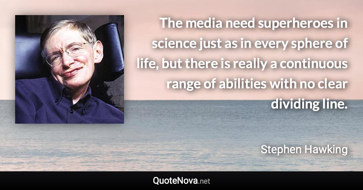 The media need superheroes in science just as in every sphere of life, but there is really a continuous range of abilities with no clear dividing line. - Stephen Hawking quote