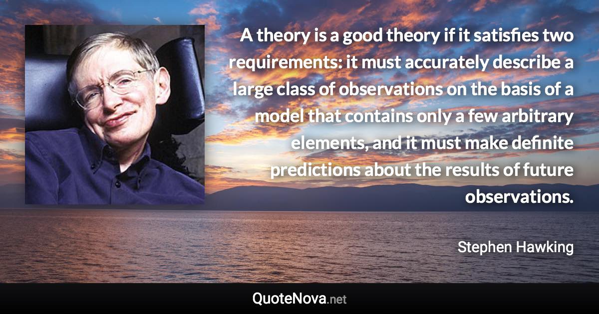 A theory is a good theory if it satisfies two requirements: it must accurately describe a large class of observations on the basis of a model that contains only a few arbitrary elements, and it must make definite predictions about the results of future observations. - Stephen Hawking quote