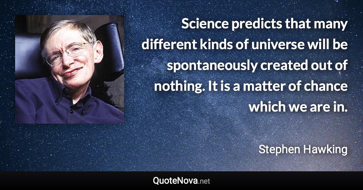 Science predicts that many different kinds of universe will be spontaneously created out of nothing. It is a matter of chance which we are in. - Stephen Hawking quote