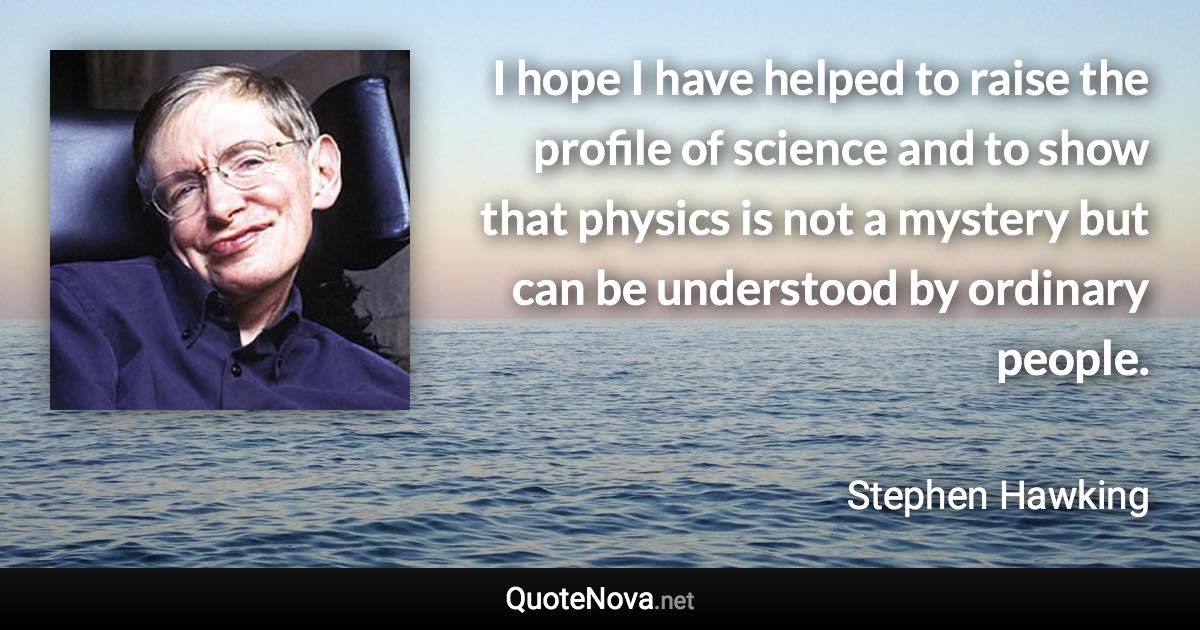 I hope I have helped to raise the profile of science and to show that physics is not a mystery but can be understood by ordinary people. - Stephen Hawking quote