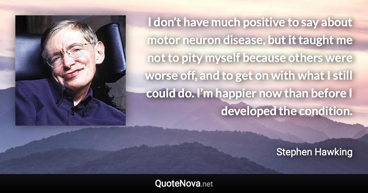 I don’t have much positive to say about motor neuron disease, but it taught me not to pity myself because others were worse off, and to get on with what I still could do. I’m happier now than before I developed the condition. - Stephen Hawking quote
