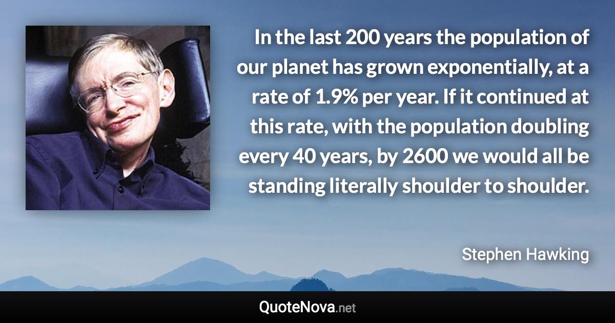 In the last 200 years the population of our planet has grown exponentially, at a rate of 1.9% per year. If it continued at this rate, with the population doubling every 40 years, by 2600 we would all be standing literally shoulder to shoulder. - Stephen Hawking quote