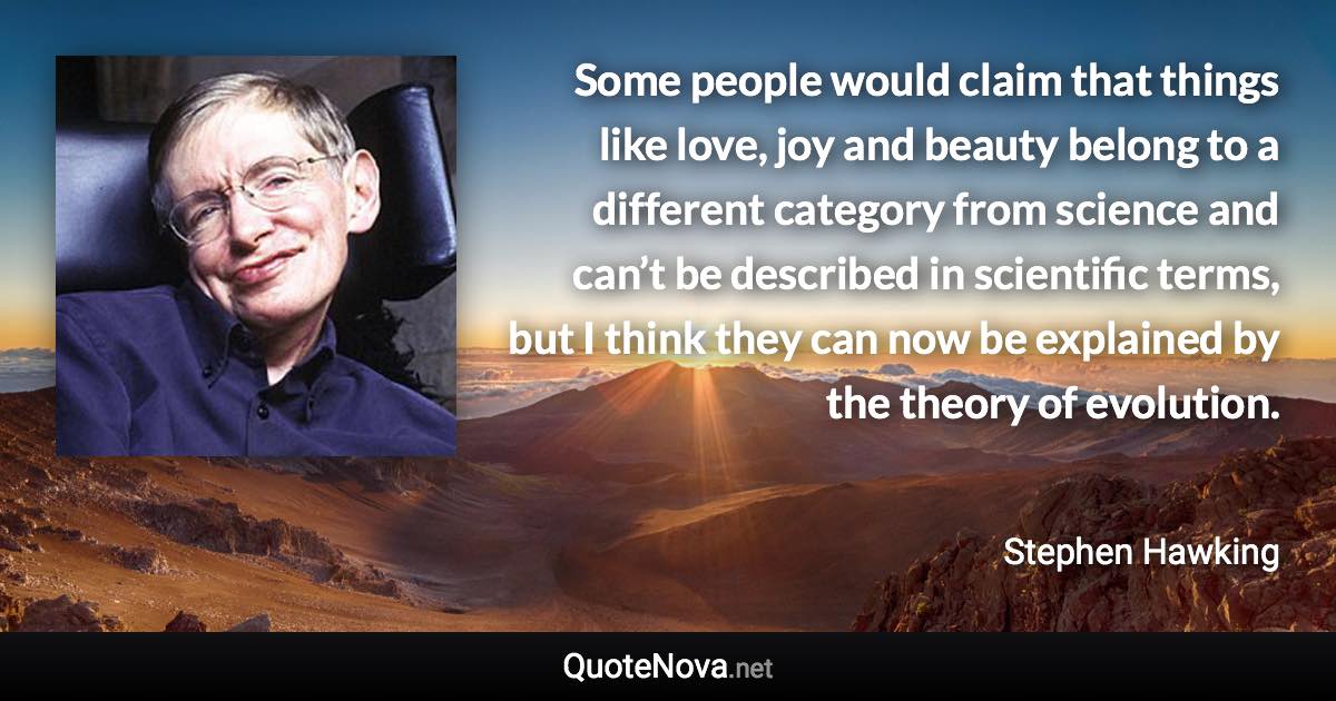 Some people would claim that things like love, joy and beauty belong to a different category from science and can’t be described in scientific terms, but I think they can now be explained by the theory of evolution. - Stephen Hawking quote