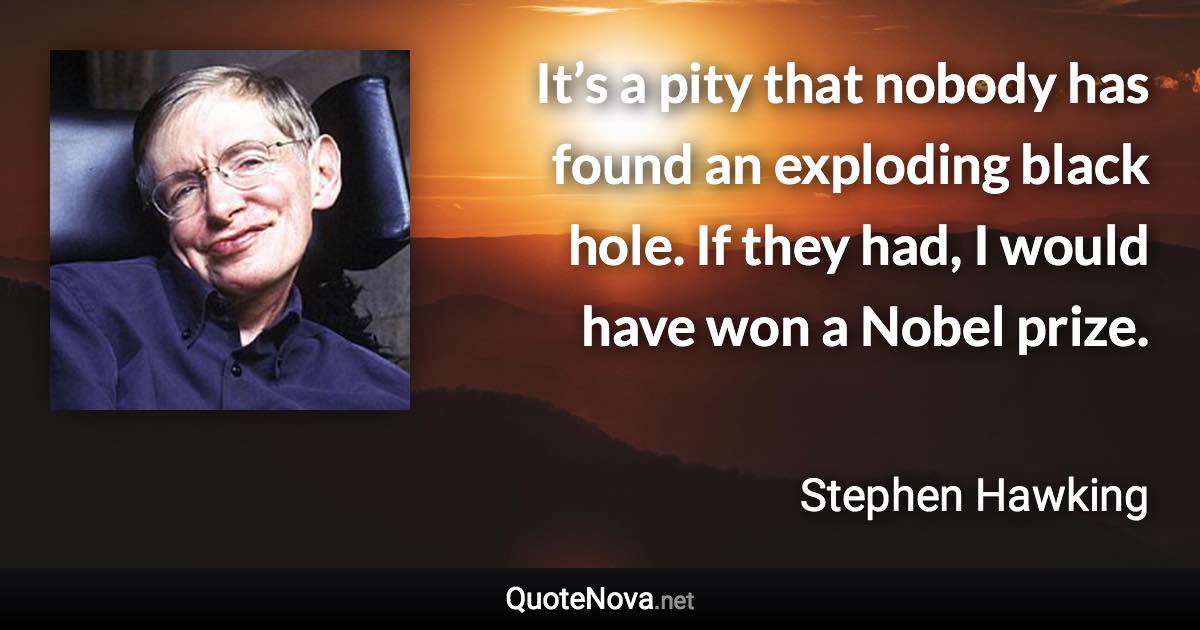 It’s a pity that nobody has found an exploding black hole. If they had, I would have won a Nobel prize. - Stephen Hawking quote