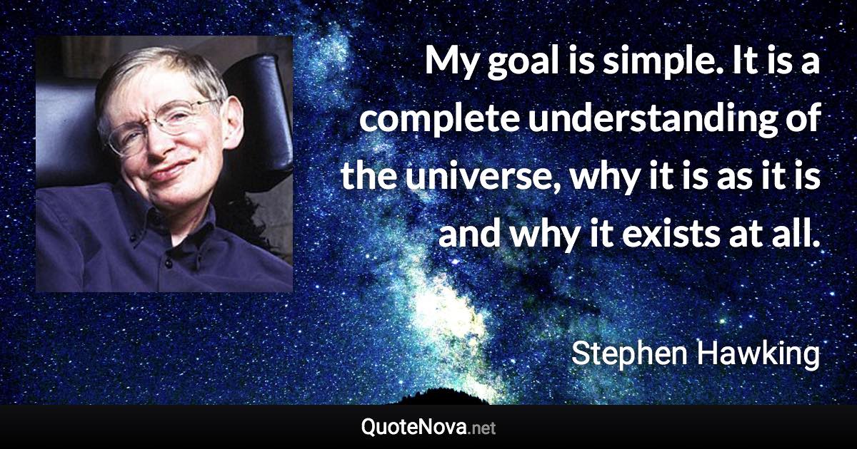 My goal is simple. It is a complete understanding of the universe, why it is as it is and why it exists at all. - Stephen Hawking quote