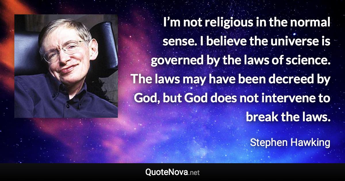 I’m not religious in the normal sense. I believe the universe is governed by the laws of science. The laws may have been decreed by God, but God does not intervene to break the laws. - Stephen Hawking quote